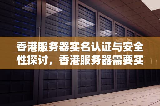 香港服务器实名认证与安全性探讨，香港服务器需要实名认证吗安全吗知乎
