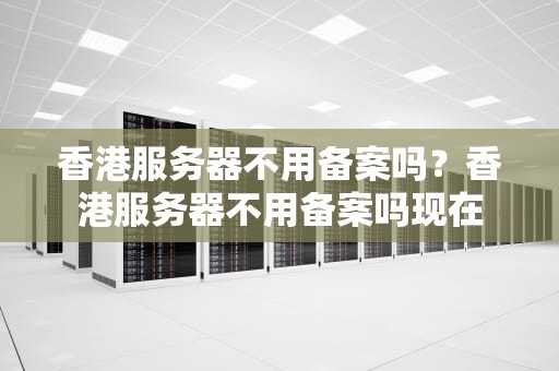 香港服务器不用备案吗？香港服务器不用备案吗现在