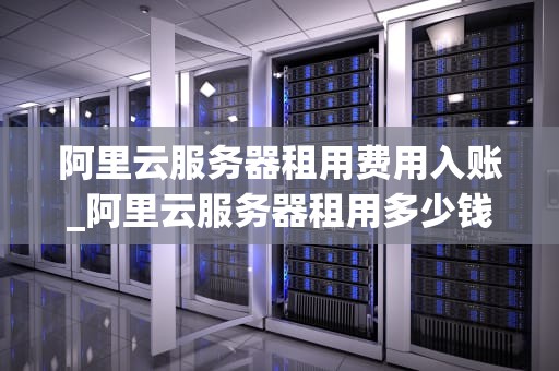 阿里云服务器租用费用入账_阿里云服务器租用多少钱一年_阿里云服务器租用费用入账的全面解析