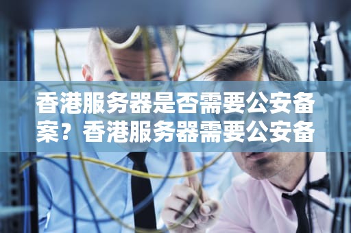 香港服务器是否需要公安备案？香港服务器需要公安备案吗知乎