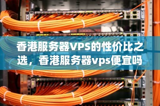 香港服务器VPS的性价比之选，香港服务器vps便宜吗