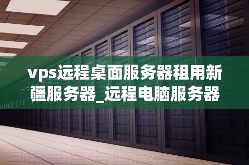 vps远程桌面服务器租用新疆服务器_远程电脑服务器出租 什么意思_新疆服务器租用与VPS远程桌面服务的深度解析