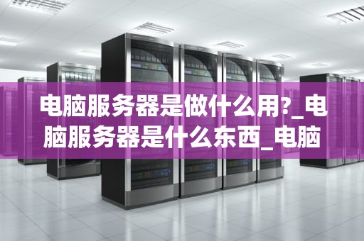 电脑服务器是做什么用?_电脑服务器是什么东西_电脑服务器的用途与重要性