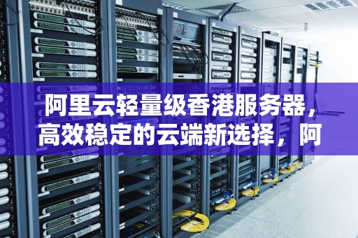 阿里云轻量级香港服务器，高效稳定的云端新选择，阿里云轻量级香港服务器价格
