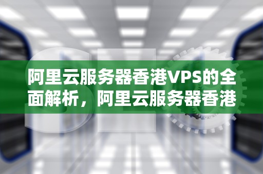 阿里云服务器香港VPS的全面解析，阿里云服务器香港节点