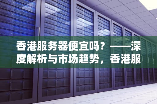香港服务器便宜吗？——深度解析与市场趋势，香港服务器低价