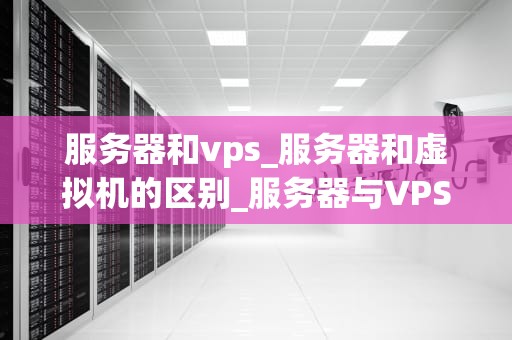 服务器和vps_服务器和虚拟机的区别_服务器与VPS：深入理解云计算的关键组成部分