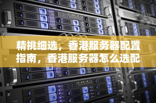 精挑细选，香港服务器配置指南，香港服务器怎么选配置的