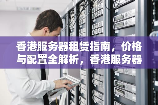 香港服务器租赁指南，价格与配置全解析，香港服务器价格和配置表图片
