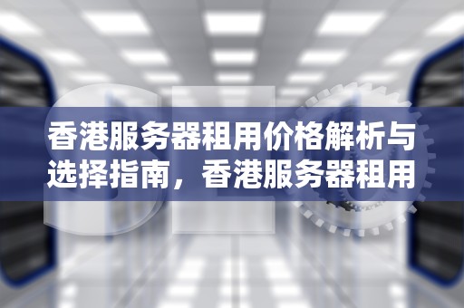 香港服务器租用价格解析与选择指南，香港服务器租用多少钱一年啊