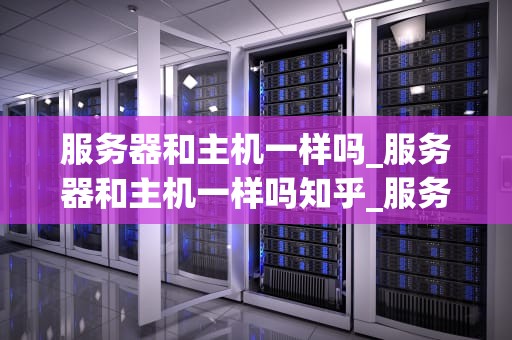 服务器和主机一样吗_服务器和主机一样吗知乎_服务器与主机：深入理解两者的差异
