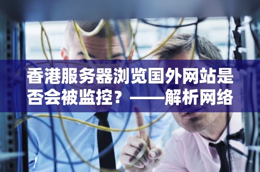 香港服务器浏览国外网站是否会被监控？——解析网络自由与监管的边界，香港服务器浏览国外网站会被监控吗安全吗