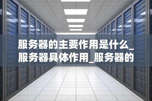 服务器的主要作用是什么_服务器具体作用_服务器的主要作用及其在现代科技中的重要性