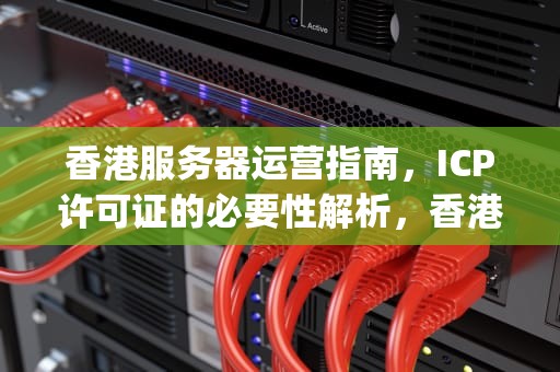 香港服务器运营指南，ICP许可证的必要性解析，香港服务器需要icp许可证吗现在