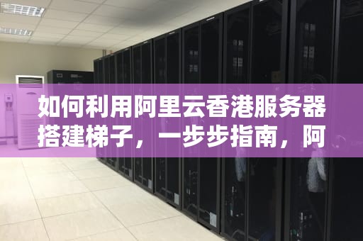 如何利用阿里云香港服务器搭建梯子，一步步指南，阿里云 香港 梯子
