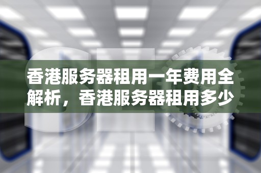 香港服务器租用一年费用全解析，香港服务器租用多少钱一年啊