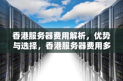 香港服务器费用解析，优势与选择，香港服务器费用多少