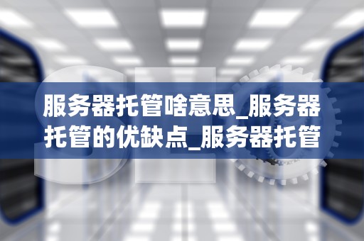 服务器托管啥意思_服务器托管的优缺点_服务器托管的全面解析