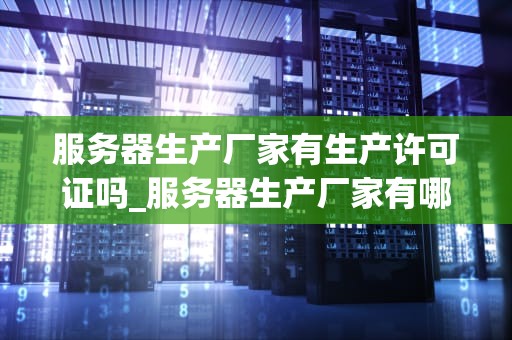 服务器生产厂家有生产许可证吗_服务器生产厂家有哪些_服务器生产厂家的生产许可证问题探讨