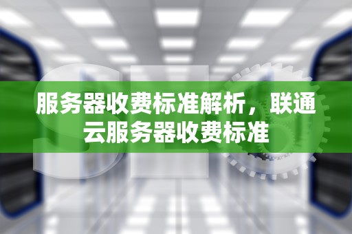 服务器收费标准解析，联通云服务器收费标准