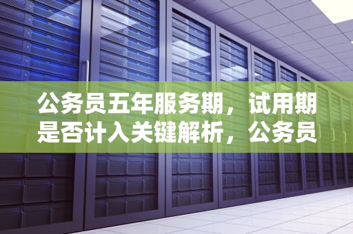 公务员五年服务期，试用期是否计入关键解析，公务员五年服务期包括试用期吗