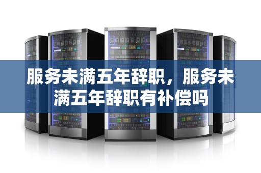 服务未满五年辞职，服务未满五年辞职有补偿吗