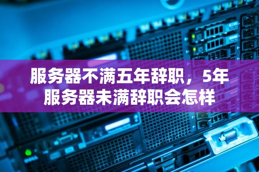 服务器不满五年辞职，5年服务器未满辞职会怎样