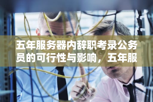 五年服务器内辞职考录公务员的可行性与影响，五年服务器可以考遴选吗