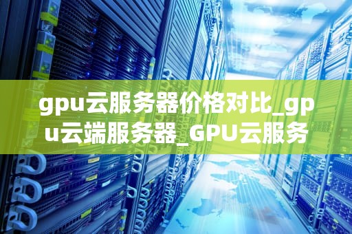gpu云服务器价格对比_gpu云端服务器_GPU云服务器价格对比分析