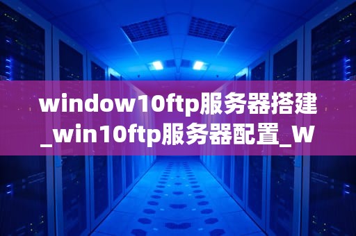 window10ftp服务器搭建_win10ftp服务器配置_Windows 10 FTP服务器搭建指南