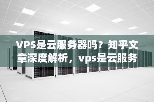 VPS是云服务器吗？知乎文章深度解析，vps是云服务器吗知乎文章