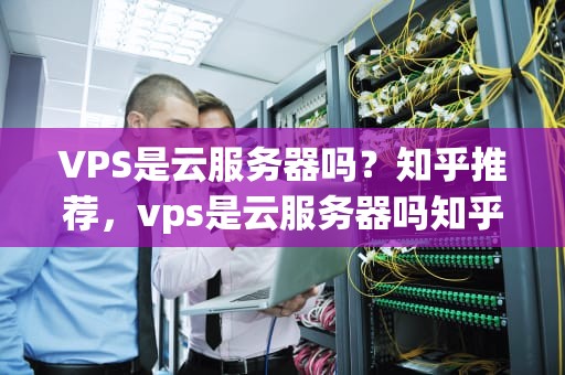 VPS是云服务器吗？知乎推荐，vps是云服务器吗知乎推荐