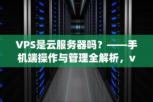 VPS是云服务器吗？——手机端操作与管理全解析，vps是云服务器吗手机端怎么用