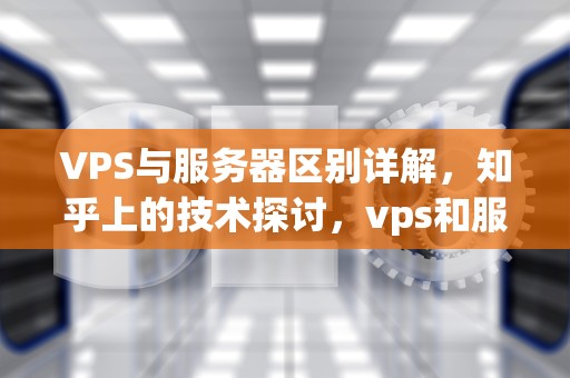 VPS与服务器区别详解，知乎上的技术探讨，vps和服务器有什么区别吗知乎