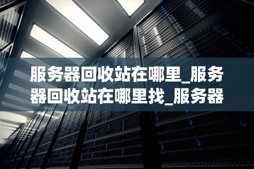 服务器回收站在哪里_服务器回收站在哪里找_服务器回收站的位置及其重要性