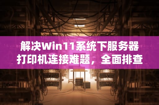 解决Win11系统下服务器打印机连接难题，全面排查与高效应对策略，服务器上找不到打印机无法连接win11怎么办