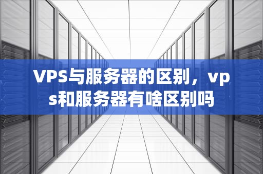 VPS与服务器的区别，vps和服务器有啥区别吗