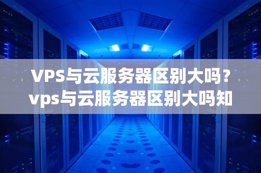 VPS与云服务器区别大吗？vps与云服务器区别大吗知乎