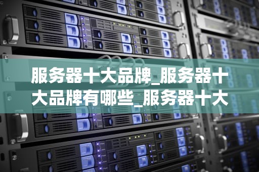 服务器十大品牌_服务器十大品牌有哪些_服务器十大品牌深度解析
