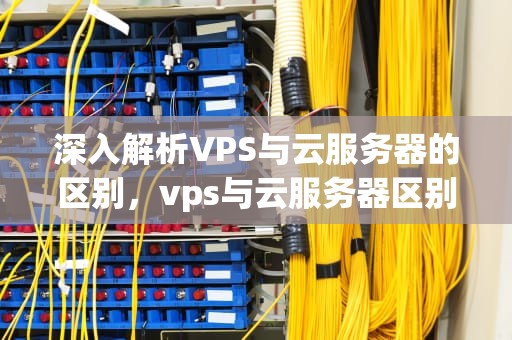 深入解析VPS与云服务器的区别，vps与云服务器区别是什么意思