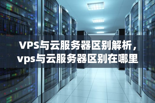 VPS与云服务器区别解析，vps与云服务器区别在哪里