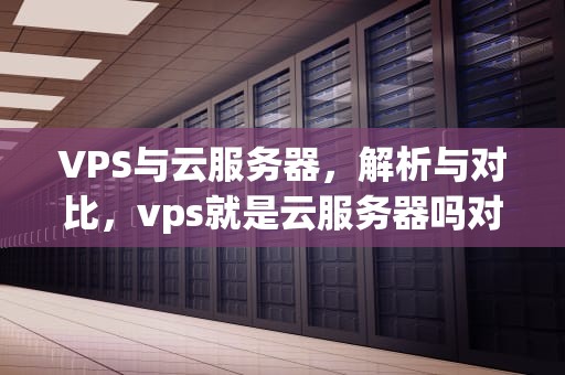 VPS与云服务器，解析与对比，vps就是云服务器吗对吗