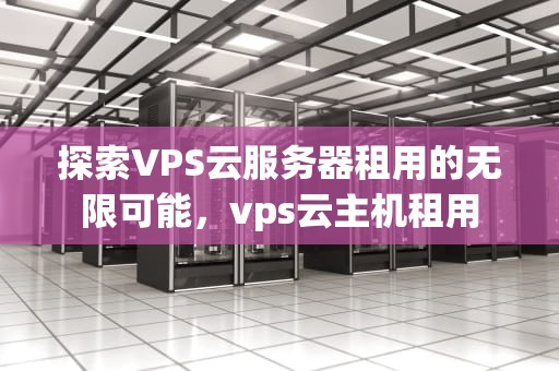 探索VPS云服务器租用的无限可能，vps云主机租用