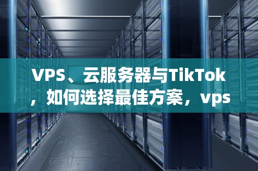 VPS、云服务器与TikTok，如何选择最佳方案，vps 云服务器 区别