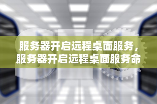 服务器开启远程桌面服务，服务器开启远程桌面服务命令