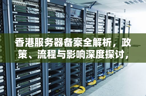 香港服务器备案全解析，政策、流程与影响深度探讨，香港的服务器需要备案吗知乎文章