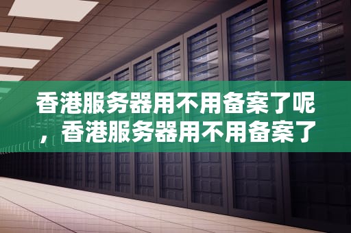 香港服务器用不用备案了呢，香港服务器用不用备案了呢
