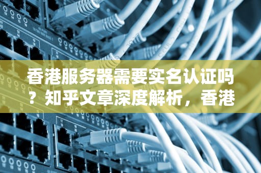 香港服务器需要实名认证吗？知乎文章深度解析，香港服务器需要实名认证吗知乎文章