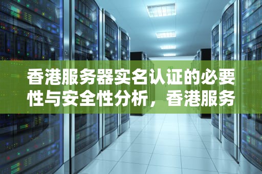 香港服务器实名认证的必要性与安全性分析，香港服务器需要实名认证吗安全吗知乎