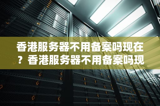 香港服务器不用备案吗现在？香港服务器不用备案吗现在还能用吗